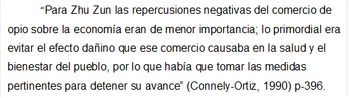 Para Zhu Zun las repercusiones negativas del comercio de opio sobre la economa eran de menor importancia; lo primordial era evitar el efecto daino que ese comercio causaba en la salud y el bienestar del pueblo, por lo que haba que tomar las medidas pertinentes para detener su avance (Connely-Ortiz, 1990) p-396.

