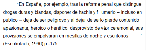 En Espaa, por ejemplo, tras la reforma penal que distingue drogas duras y blandas, disponer de hachis y fumarlo  incluso en publico  deja de ser peligroso y al dejar de serlo pierde contenido apasionante, heroico o hertico; desprovisto de valor ceremonial, sus provisiones se empolvaran en mesillas de noche y escritorios (Escohotado, 1996) p -175

